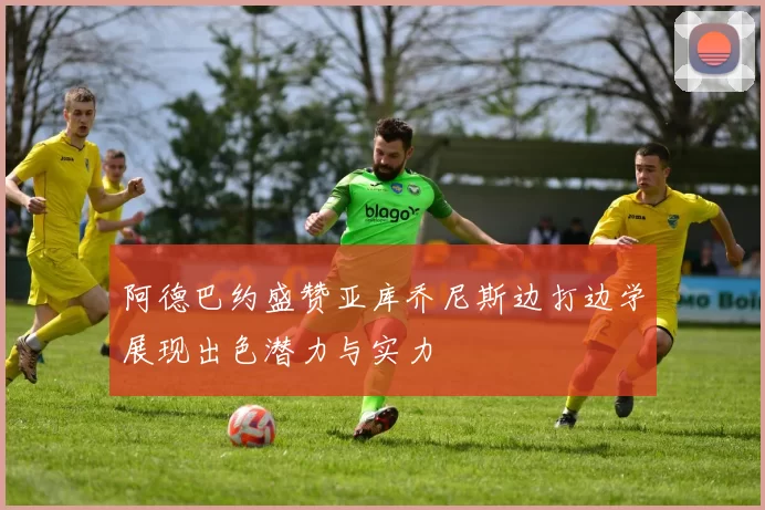 阿德巴约盛赞亚库乔尼斯边打边学展现出色潜力与实力
