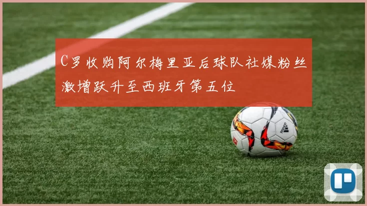 C罗收购阿尔梅里亚后球队社媒粉丝激增跃升至西班牙第五位
