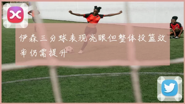 伊森三分球表现亮眼但整体投篮效率仍需提升
