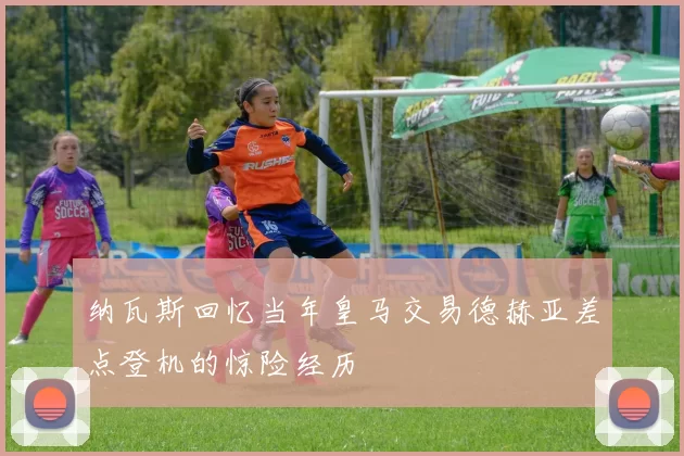 纳瓦斯回忆当年皇马交易德赫亚差点登机的惊险经历