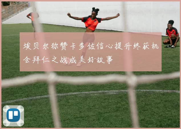 埃贝尔称赞卡多佐信心提升终获机会拜仁之战成美好故事