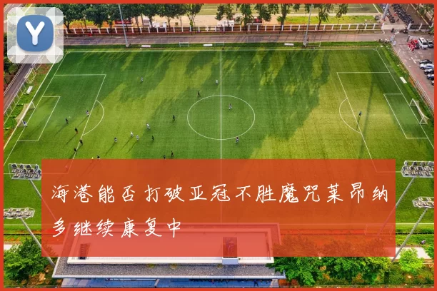海港能否打破亚冠不胜魔咒莱昂纳多继续康复中
