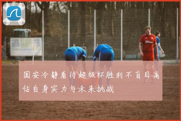 国安冷静看待超级杯胜利不盲目高估自身实力与未来挑战