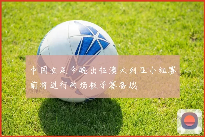 中国女足今晚出征澳大利亚小组赛前将进行两场教学赛备战
