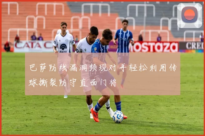 巴萨防线漏洞频现对手轻松利用传球撕裂防守直面门将
