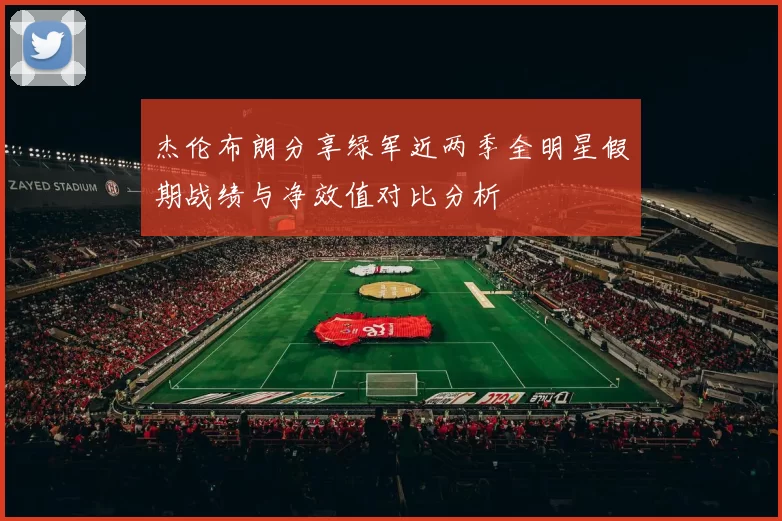 杰伦布朗分享绿军近两季全明星假期战绩与净效值对比分析