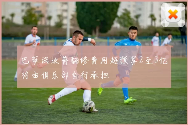 巴萨诺坎普翻修费用超预算2至3亿将由俱乐部自行承担