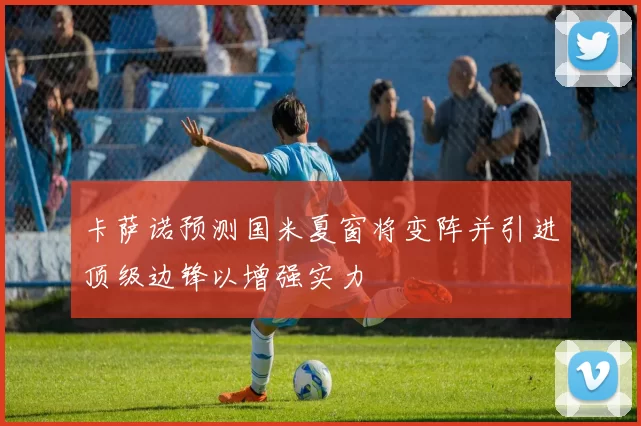 卡萨诺预测国米夏窗将变阵并引进顶级边锋以增强实力