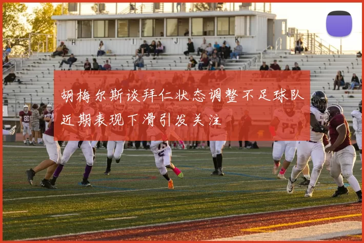 胡梅尔斯谈拜仁状态调整不足球队近期表现下滑引发关注
