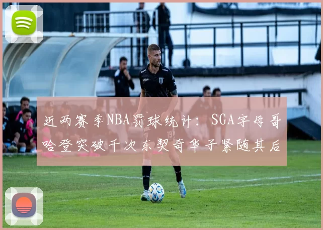 近两赛季NBA罚球统计：SGA字母哥哈登突破千次东契奇华子紧随其后
