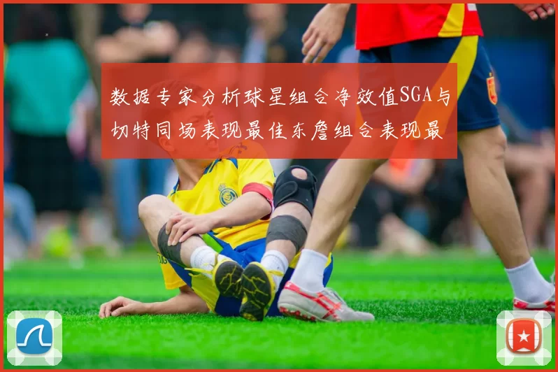 数据专家分析球星组合净效值SGA与切特同场表现最佳东詹组合表现最差
