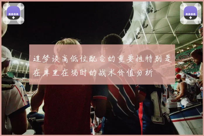 追梦谈高低位配合的重要性特别是在库里在场时的战术价值分析