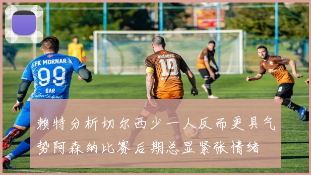 赖特分析切尔西少一人反而更具气势阿森纳比赛后期总显紧张情绪