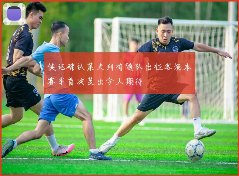 侠记确认莱夫利将随队出征客场本赛季首次复出令人期待
