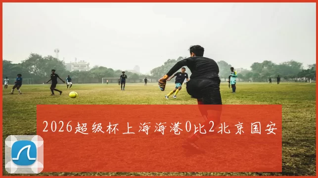 2026超级杯上海海港0比2北京国安