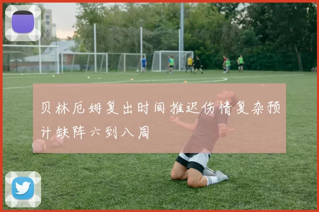 贝林厄姆复出时间推迟伤情复杂预计缺阵六到八周