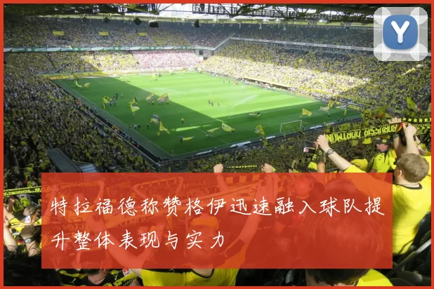 特拉福德称赞格伊迅速融入球队提升整体表现与实力