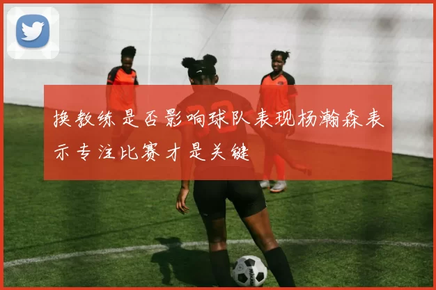 换教练是否影响球队表现杨瀚森表示专注比赛才是关键