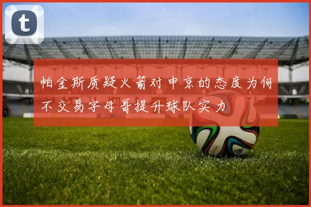 帕金斯质疑火箭对申京的态度为何不交易字母哥提升球队实力