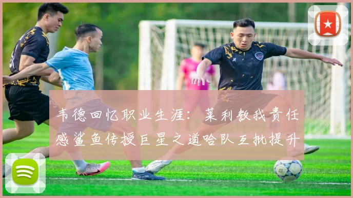韦德回忆职业生涯：莱利教我责任感鲨鱼传授巨星之道哈队互批提升自我